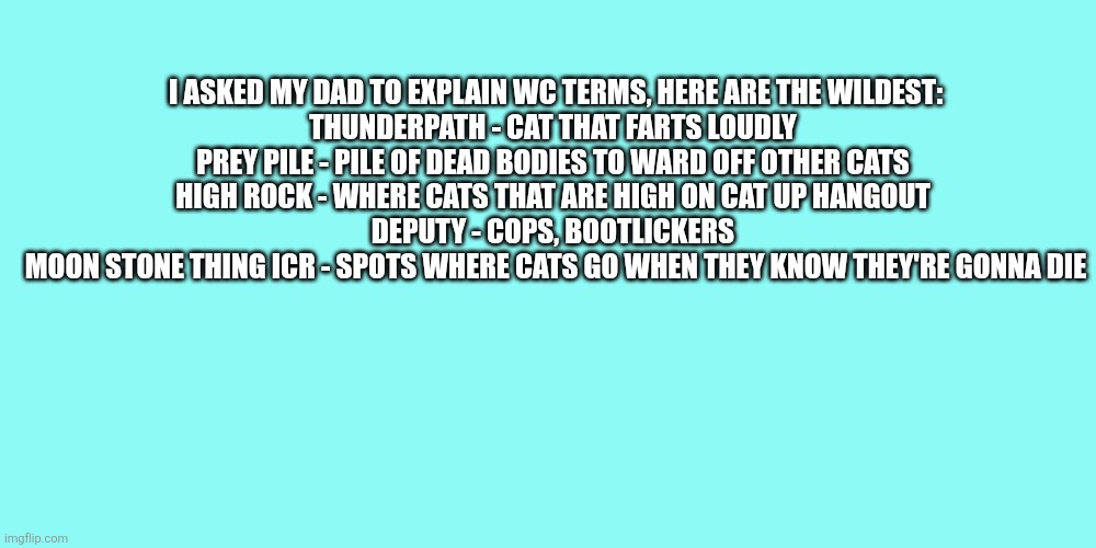 These are unhinged | I asked my dad to explain wc terms, here are the wildest:

Thunderpath - cat that farts loudly 
Prey pile - pile of dead bodies to ward off other cats 
High rock - where cats that are high on cat up hangout 
Deputy - Cops, bootlickers 
Moon stone thing icr - spots where cats go when they know they're gonna die | made w/ Imgflip meme maker