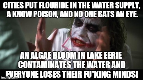 Ok... What? Now they care about water quality? | CITIES PUT FLOURIDE IN THE WATER SUPPLY, A KNOW POISON, AND NO ONE BATS AN EYE. AN ALGAE BLOOM IN LAKE EERIE CONTAMINATES THE WATER AND EVER | image tagged in memes,and everybody loses their minds,political,stupid,water,heath ledger | made w/ Imgflip meme maker