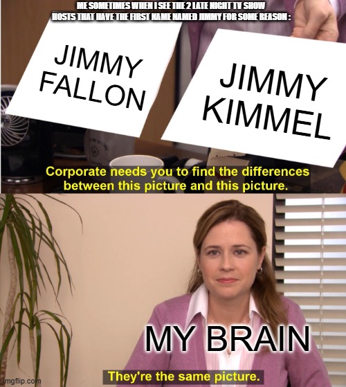 IDK Why | ME SOMETIMES WHEN I SEE THE 2 LATE NIGHT TV SHOW HOSTS THAT HAVE THE FIRST NAME NAMED JIMMY FOR SOME REASON :; JIMMY FALLON; JIMMY KIMMEL; MY BRAIN | image tagged in memes,they're the same picture,idk | made w/ Imgflip meme maker