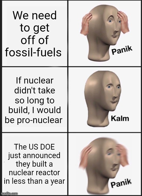 Im not anti-nuclear | We need to get off of fossil-fuels; If nuclear didn't take so long to build, I would be pro-nuclear; The US DOE just announced they built a nuclear reactor in less than a year | image tagged in memes,panik kalm panik | made w/ Imgflip meme maker