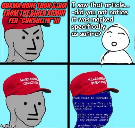 Just when you think the Trump-cult can't make you facepalm anymore, *BAM!!* --whole new level of derp. | I saw that article...
-did you not notice
it was marked
specifically
as satire? Obama done took $18M
from the Biden Admin
fer "consultin'"!!! | image tagged in trump cult,derp,facepalm,how is this happening in america | made w/ Imgflip meme maker