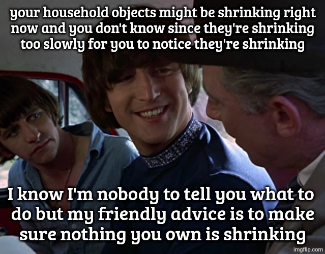 John Lennon smiling at guy | your household objects might be shrinking right
now and you don't know since they're shrinking
too slowly for you to notice they're shrinking; I know I'm nobody to tell you what to 
do but my friendly advice is to make
sure nothing you own is shrinking | image tagged in john lennon smiling at guy | made w/ Imgflip meme maker
