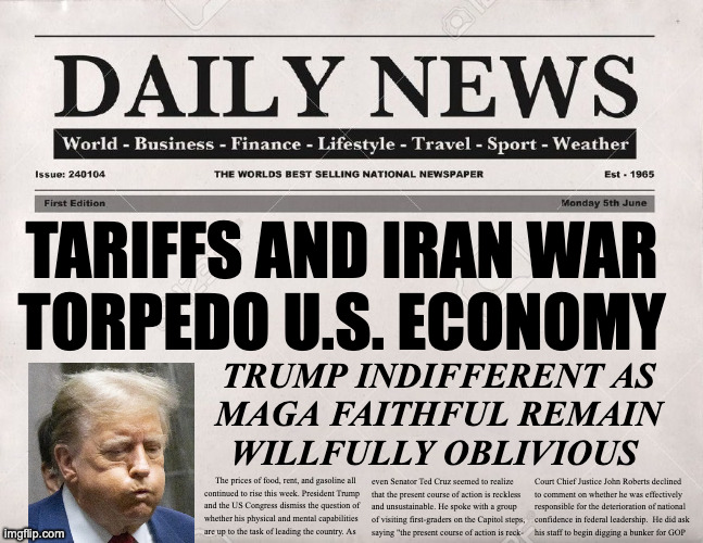 State of the disunion. | tariffs and iran war
torpedo u.s. economy; trump indifferent as
maga faithful remain
willfully oblivious; Court Chief Justice John Roberts declined
to comment on whether he was effectively
responsible for the deterioration of national
confidence in federal leadership.  He did ask
his staff to begin digging a bunker for GOP; The prices of food, rent, and gasoline all
continued to rise this week. President Trump
and the US Congress dismiss the question of
whether his physical and mental capabilities
are up to the task of leading the country. As; even Senator Ted Cruz seemed to realize
that the present course of action is reckless
and unsustainable. He spoke with a group
of visiting first-graders on the Capitol steps,
saying "the present course of action is reck- | image tagged in newspaper,memes,state of the disunion | made w/ Imgflip meme maker