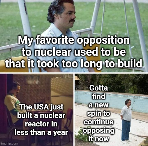 Gotta stay anti-nuclear | My favorite opposition to nuclear used to be that it took too long to build; Gotta find a new spin to continue opposing it now; The USA just built a nuclear reactor in less than a year | image tagged in memes,sad pablo escobar | made w/ Imgflip meme maker