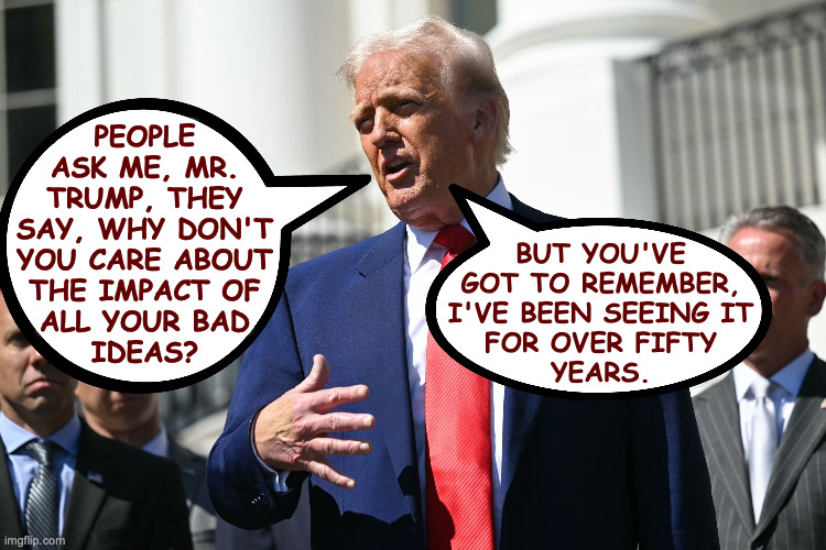 Trump on Trump. | people
ask me, mr.
trump, they
say, why don't
you care about
the impact of
all your bad
ideas? but you've
got to remember,
i've been seeing it
for over fifty
years. | image tagged in memes,trump,bad ideas | made w/ Imgflip meme maker