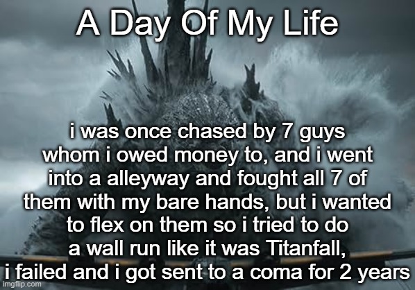 brought this back after a while | A Day Of My Life; i was once chased by 7 guys whom i owed money to, and i went into a alleyway and fought all 7 of them with my bare hands, but i wanted to flex on them so i tried to do a wall run like it was Titanfall, i failed and i got sent to a coma for 2 years | image tagged in the aldebaran godzilla mz announcement template | made w/ Imgflip meme maker
