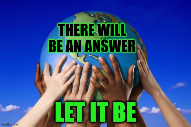 Let It Be, Let It Be, Let It Be, Oh Let It Be.  Whisper Words Of Wisdom, Let It Be. | THERE WILL BE AN ANSWER; LET IT BE | image tagged in world peace,let it be,memes,love wins,the great awakening,knowledge is power | made w/ Imgflip meme maker