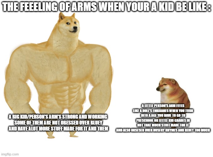 True Boys | THE FEEELING OF ARMS WHEN YOUR A KID BE LIKE :; A LITTLE PERSON'S ARM FEELS LIKE A DOLL'S EMBRANES WHEN YOU TURN INTO A AGE YOU HAVE TO GO TO PRESCHOOL OR LITTLE KID GRADES IN
NOT THAT MUCH STUFF MADE FOR IT
AND ALSO OBSESED OVER NUSERY RHYMES AND BLUEY TOO MUCH; A BIG KID/PERSON'S ARM'S STRONG AND WORKING 
SOME OF THEM ARE NOT OBESSED OVER BLUEY
AND HAVE ALOT MORE STUFF MADE FOR IT AND THEM | image tagged in big dog small dog,facts,true | made w/ Imgflip meme maker