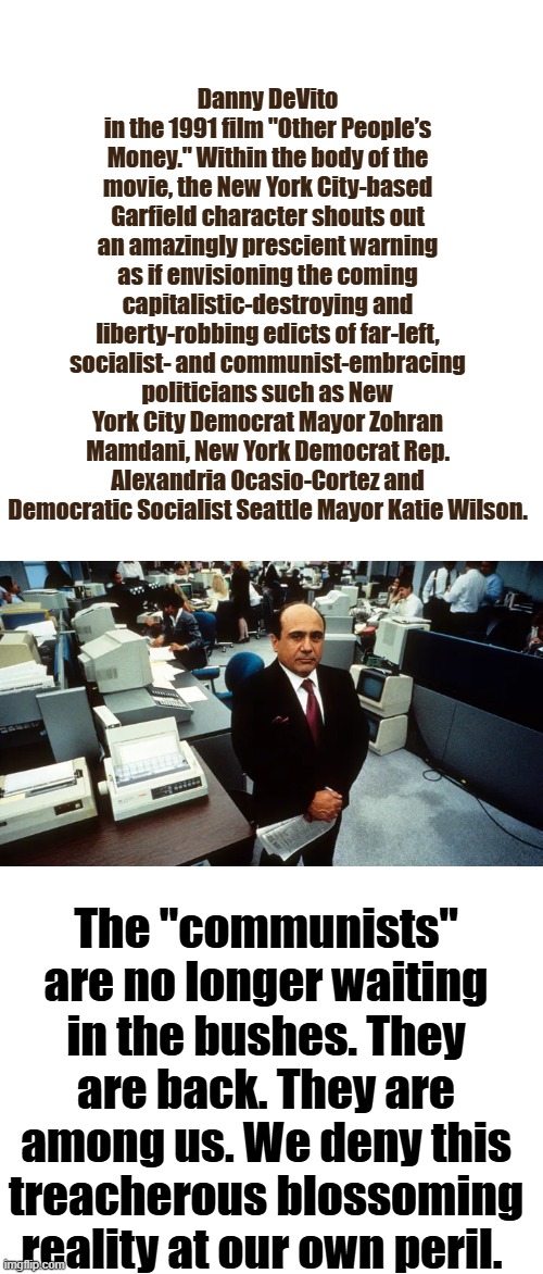 They rebooted the 60s attempted take over of the US ask BERNIE | Danny DeVito in the 1991 film "Other People’s Money." Within the body of the movie, the New York City-based Garfield character shouts out an amazingly prescient warning as if envisioning the coming capitalistic-destroying and liberty-robbing edicts of far-left, socialist- and communist-embracing politicians such as New York City Democrat Mayor Zohran Mamdani, New York Democrat Rep. Alexandria Ocasio-Cortez and Democratic Socialist Seattle Mayor Katie Wilson. The "communists" are no longer waiting in the bushes. They are back. They are among us. We deny this treacherous blossoming reality at our own peril. | image tagged in blank white template | made w/ Imgflip meme maker