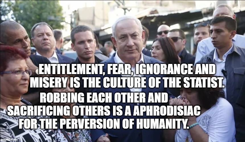 Bibi Melech Israel | entitlement, fear, ignorance and misery is the culture of the statist. Robbing each other and sacrificing others is a aphrodisiac for the perversion of humanity. | image tagged in bibi melech israel | made w/ Imgflip meme maker
