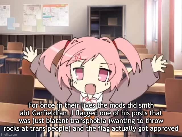 2000s Moe Natsuki | For once in their lives the mods did smth abt Garfieldfan. I flagged one of his posts that was just blatant transphobia (wanting to throw rocks at trans people) and the flag actually got approved | image tagged in 2000s moe natsuki | made w/ Imgflip meme maker