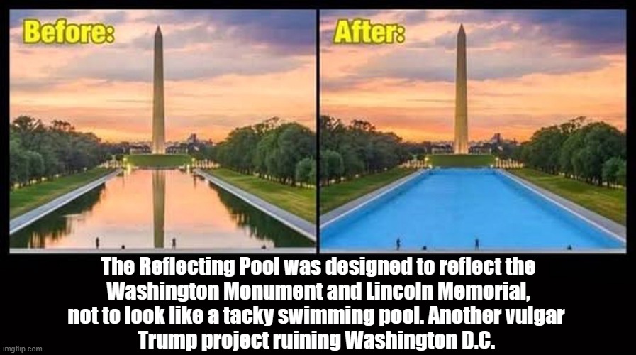 Make America Vulgar Again! | The Reflecting Pool was designed to reflect the

Washington Monument and Lincoln Memorial,

not to look like a tacky swimming pool. Another vulgar 

Trump project ruining Washington D.C. | image tagged in donald trump,reflecting pool,washington monument,lincoln memorial,tacky,swimming pool | made w/ Imgflip meme maker