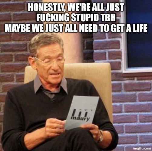 Some more than others but yeah | Honestly, we're all just fucking stupid tbh
Maybe we just all need to get a life | image tagged in memes,maury lie detector | made w/ Imgflip meme maker