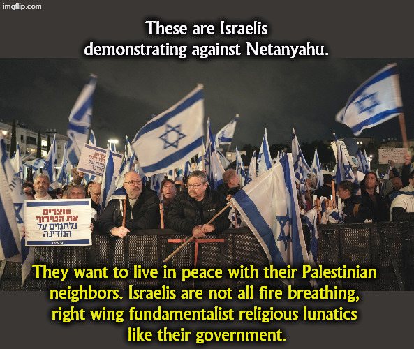 These are Israelis demonstrating against Netanyahu. They want to live in peace with their Palestinian 

neighbors. Israelis are not all fire breathing, 
right wing fundamentalist religious lunatics 
like their government. | image tagged in israel,peace,palestine,netanyahu,right wing,religion | made w/ Imgflip meme maker