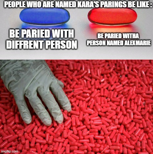 IDK Why | PEOPLE WHO ARE NAMED KARA'S PARINGS BE LIKE :; BE PARIED WITH DIFFRENT PERSON; BE PARIED WITHA  PERSON NAMED ALEXMARIE | image tagged in blue or red pill,true,factas | made w/ Imgflip meme maker