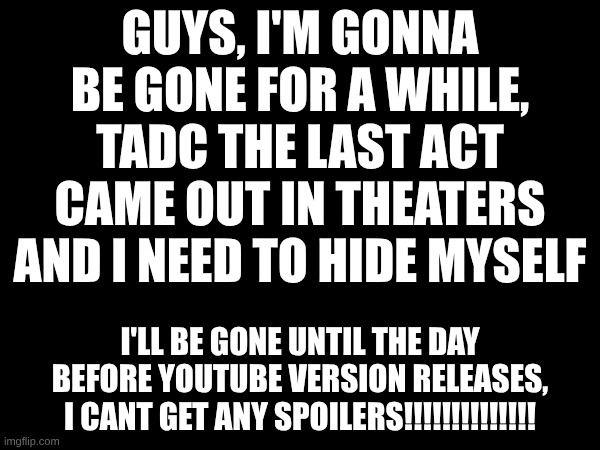 its true | guys, I'm gonna be gone for a while, tadc the last act came out in theaters and I need to hide myself; I'll be gone until the day before YouTube version releases, I cant get any spoilers!!!!!!!!!!!!!! | made w/ Imgflip meme maker