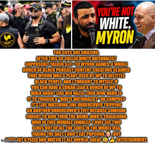 Funny | You guys are amazing. After this so called white nationalist supposedly talked $#!+ to Myron Gaines, a whole bunch of black podcast content creators claimed that Myron was a plant used by WP to belittle black people. And I thought to myself, if you can have a Cuban lead a bunch of WP to walk about like neo Nazis, then how hard is it to trigger a "white nationalist" on campus? It's like watching one undercover tripping on another undercover's feet because someone forgot to give them the memo. Who's triggering who in this mumble jumble?  I only see two sides out of all the sides in the whole USA taking the bait. I don't eat popcorn 🍿, but I can get a pizza and watch it all unfold. Great 😃 👍 entertainment. | image tagged in funny,politics,nazis,podcast,civil war,triggered | made w/ Imgflip meme maker