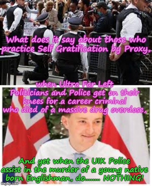 What does it say about those who practise Self Gratification by Proxy can get on their knees for a career criminal, BUT | What does it say about those who practice Self Gratification by Proxy, when Ultra Far Left Politicians and Police get on their knees for a career criminal who died of a massive drug overdose, Yarra Man; And yet when the UIK Police assist in the murder of a young native born Englishman, do........ NOTHING! | image tagged in the knee,ultra far left labour labor greens teals democrats,george floyd drug overdose,henry nowak murder,two tier uik | made w/ Imgflip meme maker