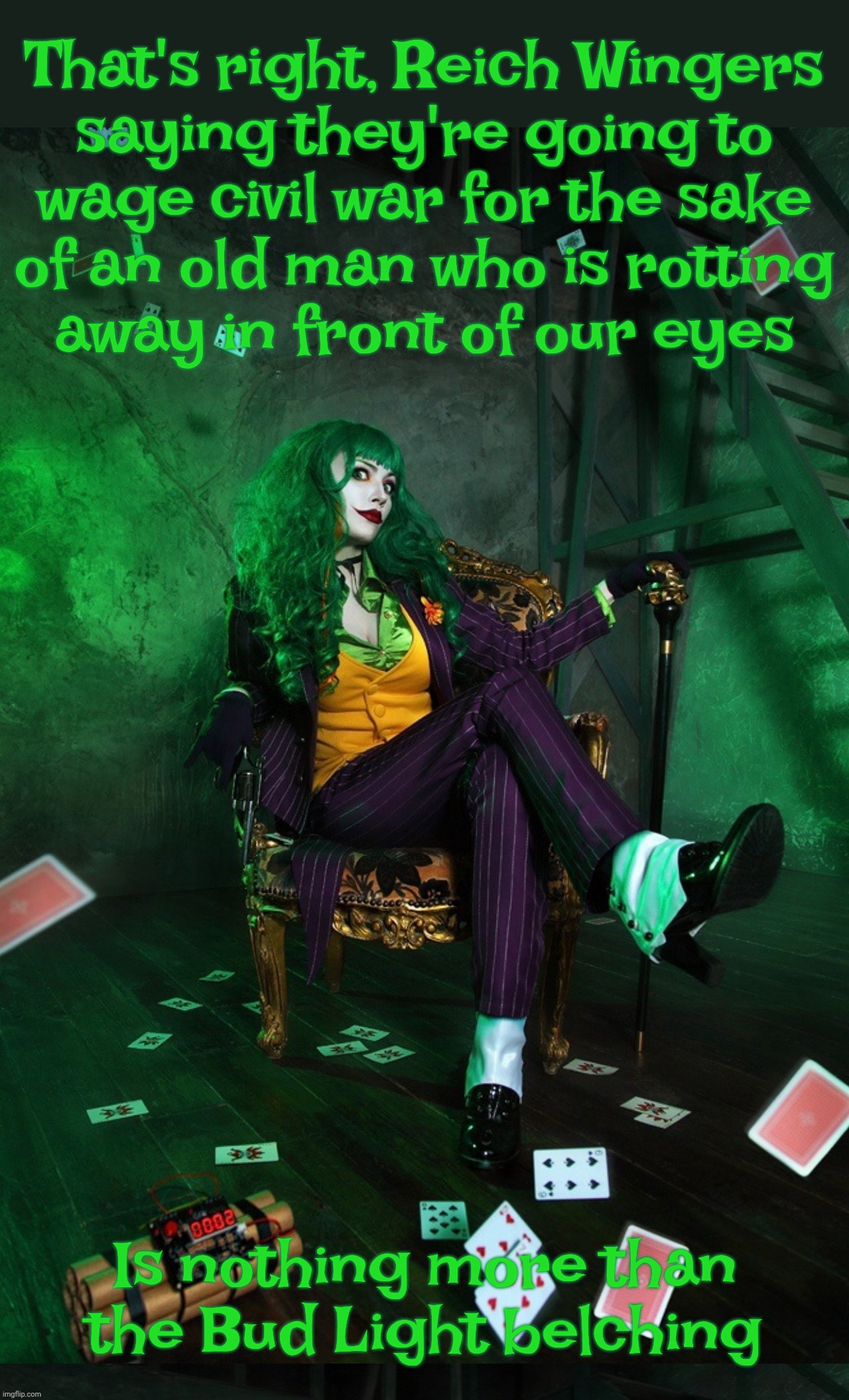 Right Wingers always calling for civil war in the name of a quasi-zombie dolt while pretending they're peaceniks | That's right, Reich Wingers
saying they're going to
wage civil war for the sake
of an old man who is rotting
away in front of our eyes; Is nothing more than the Bud Light belching | image tagged in joker cosplay,right wing,right-wing violence,right wingers calling for civil war,in the name of zombie trump,maga hypocrisy | made w/ Imgflip meme maker