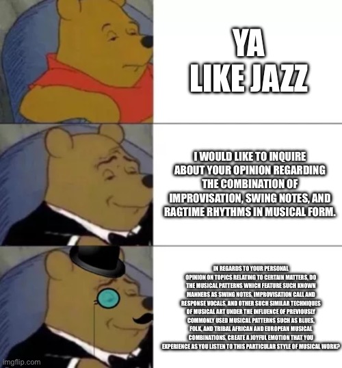 Ya like jazz? | Ya like jazz; I would like to inquire about your opinion regarding the combination of improvisation, swing notes, and ragtime rhythms in musical form. In regards to your personal opinion on topics relating to certain matters, do the musical patterns which feature such known manners as swing notes, improvisation call and response vocals, and other such similar techniques of musical art under the influence of previously commonly used musical patterns such as blues, folk, and tribal African and European musical combinations, create a joyful emotion that you experience as you listen to this particular style of musical work? | image tagged in fancy pooh | made w/ Imgflip meme maker