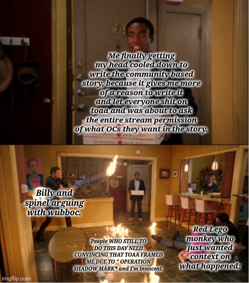 What the hell happened while I was gone? | Me finally getting my head cooled down to write the community based story, because it gives me more of a reason to write it and let everyone shit on toaa and was about to ask the entire stream permission of what OCs they want in the story. Billy and spinel arguing with wubboc. Red Lego monkey who just wanted context on what happened:; People WHO STILL TO DO THIS DAY NEED CONVINCING THAT TOAA FRAMED ME DUE TO " OPERATION SHADOW MARK* and I'm innocent. | image tagged in community fire pizza meme | made w/ Imgflip meme maker