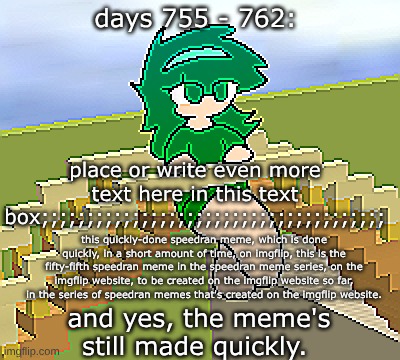 Days 755 - 762: yes, this meme's done quickly | days 755 - 762:; place or write even more text here in this text box;;;;;;;;;;;;;;;;;;;;;;;;;;;;;;;;;;;;;;; this quickly-done speedran meme, which is done quickly, in a short amount of time, on imgflip, this is the fifty-fifth speedran meme in the speedran meme series, on the imgflip website, to be created on the imgflip website so far, in the series of speedran memes that's created on the imgflip website. and yes, the meme's still made quickly. | image tagged in nice,stuff,funny | made w/ Imgflip meme maker