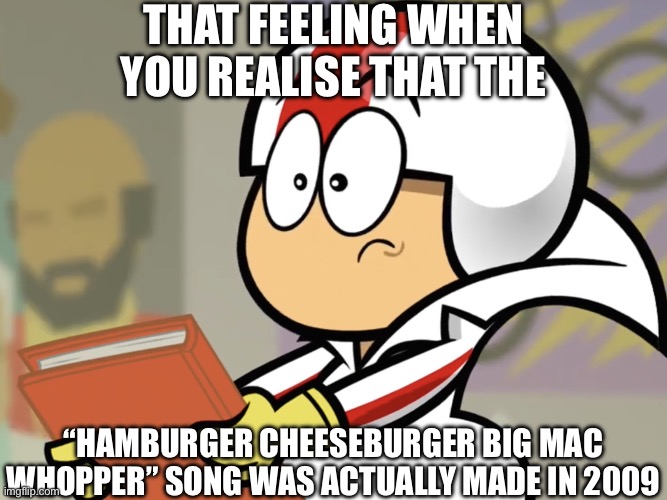 Shocking, isn’t it? | THAT FEELING WHEN YOU REALISE THAT THE; “HAMBURGER CHEESEBURGER BIG MAC WHOPPER” SONG WAS ACTUALLY MADE IN 2009 | image tagged in realisation but blank,hamburger,cheeseburger,big mac,whopper,shocking | made w/ Imgflip meme maker