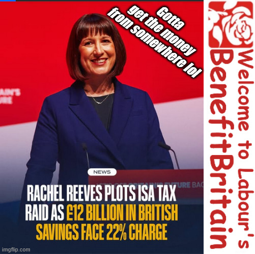 Rachel Reeves - coming for your personal savings and ISA's | Gotta 
get the money 
from somewhere lol; If you have any saving then you're on my list !!! #ISA's; Tax & Spend, it's what we do ! I'm coming for your savings ! Basic Income Tax set to RISE Under Reeves/Labour; #Immigration #Starmerout #Labour #KeirStarmer #labourisdead #nevervotelabour #Antisemitism #Savile #Paedo #Worboys #GroomingGangs #Paedophile #IllegalImmigration #Immigrants #Invasion #StarmerResign #strikes #DigitalID #ID Starmerout Labour Starmer Mandelson Rayner Blair KeirStarmer labourisdead Illegal Immigration Immigrants Invasion StarmerResign Island of strangers Lucy Connolly Two-Tier Justice Andy Burnham Hadush Kebatu Iranian immigrant; Tax & Spend; Up 10% from 20p in the pound to 22p in the pound !!! #ISA; #Personal Savings; #ISA's | image tagged in starmer labour,reeves tax grab,savings isa,funding benefit britain,illegal immigrants stop the boats | made w/ Imgflip meme maker
