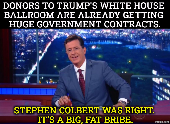 Trump loves bribery. He gets upset when the word is used, but it doesn't stop him taking the bribes. | Donors to Trump's White House 
ballroom are already getting 
huge government contracts. Stephen Colbert was right. 
It's a big, fat bribe. | image tagged in stephen colbert most interesting man,trump,white house,ballroom,bribe,corruption | made w/ Imgflip meme maker