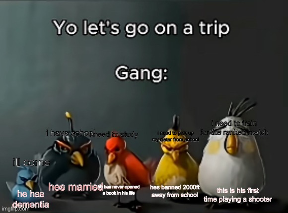 gang | i need to train for the ranked match; i have school; i need to study; i need to pick up my sister from school; ill come; hes married; he has never opened a book in his life; this is his first time playing a shooter; hes banned 2000ft away from school; he has dementia | image tagged in gang,memes,friends,group chats | made w/ Imgflip meme maker