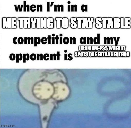 Chemistry | ME TRYING TO STAY STABLE; URANIUM-235 WHEN IT SPOTS ONE EXTRA NEUTRON | image tagged in whe i'm in a competition and my opponent is | made w/ Imgflip meme maker