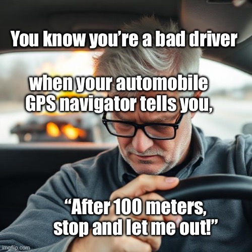 Bad Driving | You know you’re a bad driver; when your automobile GPS navigator tells you, “After 100 meters, stop and let me out!” | image tagged in img_9665 jpeg,bad driver | made w/ Imgflip meme maker