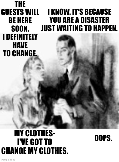 What I meant to say was.... | The guests will be here soon. I definitely have to change. I know. It's because you are a disaster just waiting to happen. My clothes- I've got to change my clothes. Oops. | image tagged in oops,whoops | made w/ Imgflip meme maker