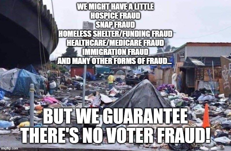 Oh, California | we might have a little
Hospice fraud
SNAP fraud
Homeless shelter/funding fraud
Healthcare/Medicare fraud
Immigration fraud
And many other forms of fraud... but we guarantee there's no voter fraud! | image tagged in california tent city | made w/ Imgflip meme maker
