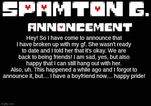 I'm gay | Hey! So I have come to announce that I have broken up with my gf. She wasn't ready to date and I told her that it's okay. We are back to being friends! I am sad, yes, but also happy that I can still hang out with her.
Also, uh. This happened a while ago and I forgot to announce it, but.... I have a boyfriend now.... happy pride! | image tagged in spamton announcement temp | made w/ Imgflip meme maker