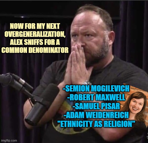 Now for my next
overgeneralization,
Alex sniffs for a
common denominator -Semion Mogilevich
-Robert Maxwell
-Samuel Pisar
-Adam Weidenreich
 | image tagged in alex jones inhales | made w/ Imgflip meme maker