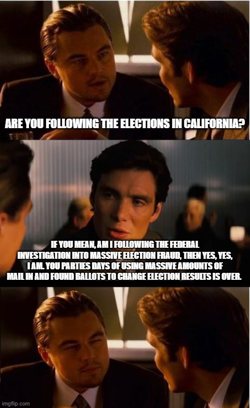 Same demonrats, different results | Are you following the elections in California? If you mean, am I following the federal investigation into massive election fraud, then yes, yes, I am. You parties days of using massive amounts of mail in and found ballots to change election results is over. | image tagged in memes,inception,election fraud,pass the save act,justice is coming,democrat war on america | made w/ Imgflip meme maker