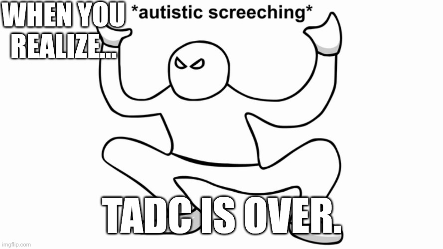 :') | When you realize... TADC IS OVER. | image tagged in autistic screeching,tadc | made w/ Imgflip meme maker