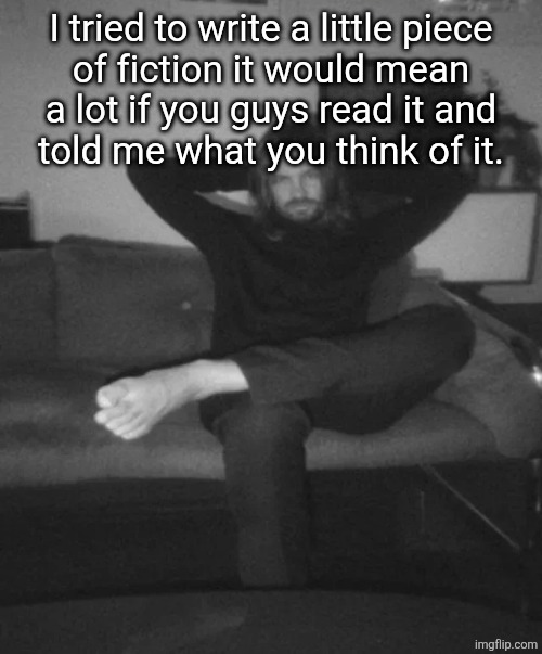 please don't be cringe please don't be cringe please don't be cringe please don't be cringe please don't be cringe | I tried to write a little piece
of fiction it would mean
a lot if you guys read it and
told me what you think of it. | image tagged in kevin parker sitting | made w/ Imgflip meme maker