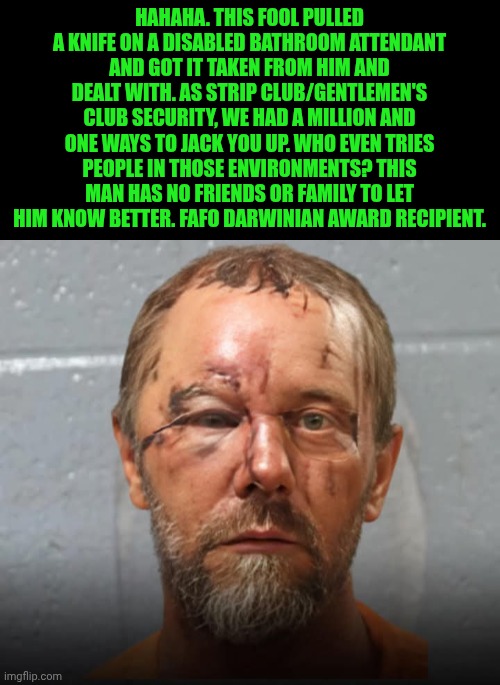 Funny | Hahaha. This fool pulled a knife on a disabled bathroom attendant and got it taken from him and dealt with. As strip club/gentlemen's club security, we had a million and one ways to jack you up. Who even tries people in those environments? This man has no friends or family to let him know better. FAFO Darwinian award recipient. | image tagged in funny,security,knife,strip club,disabled,attack | made w/ Imgflip meme maker
