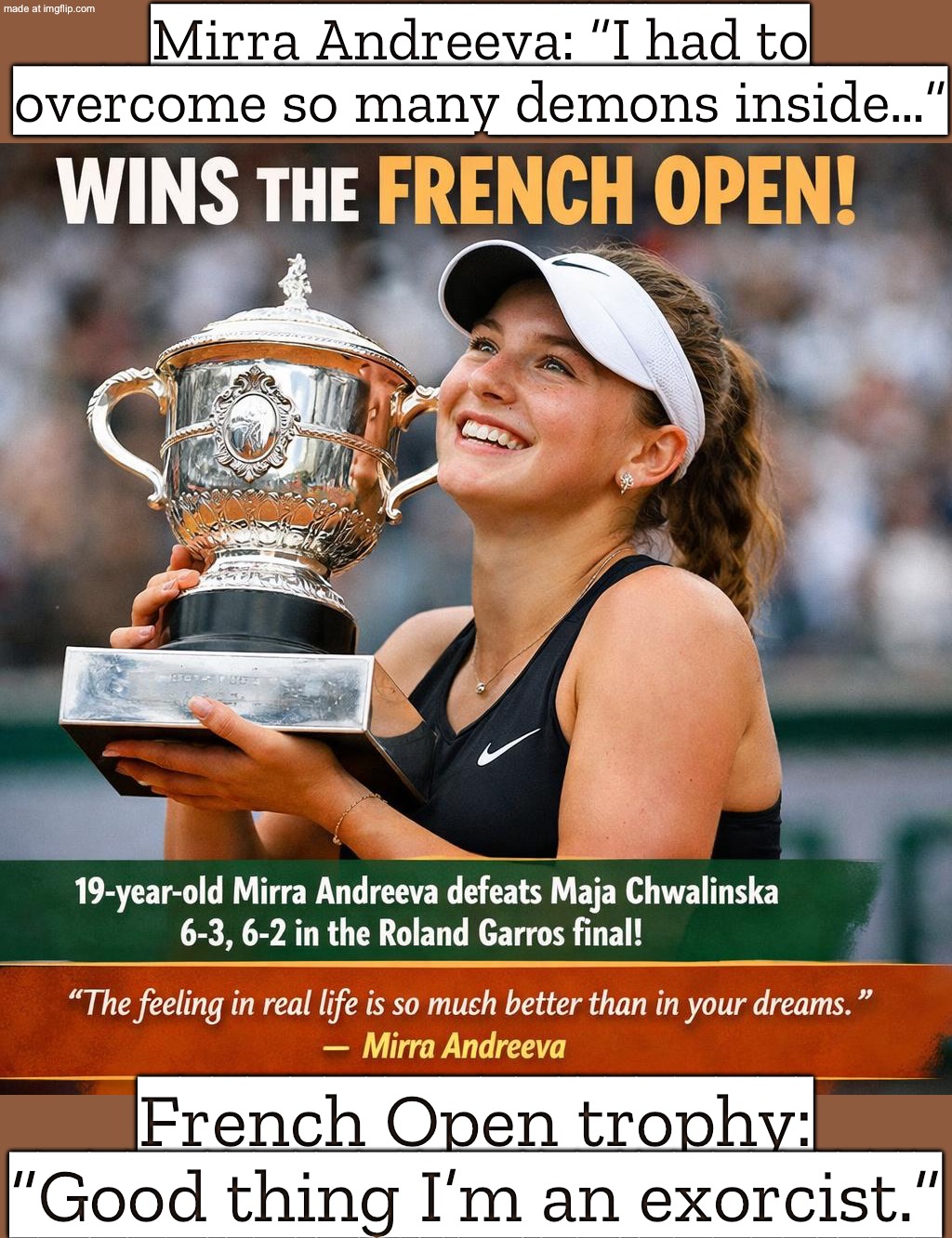 Me watching tennis like: “Same, I also battled my inner demons (to get off the couch).” | Mirra Andreeva: “I had to overcome so many demons inside…”; French Open trophy: “Good thing I’m an exorcist.” | image tagged in tennis,exorcist,sports,russian,slavic,sports fans | made w/ Imgflip meme maker