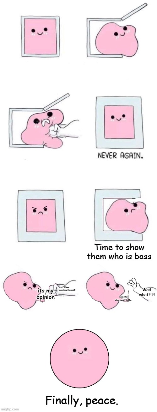 Pink blob in a box with more panels | Time to show them who is boss its my opinion Finally, peace. [[Insert everything they said]] Wait what?!?! i can like what i want to like | image tagged in pink blob in a box with more panels | made w/ Imgflip meme maker
