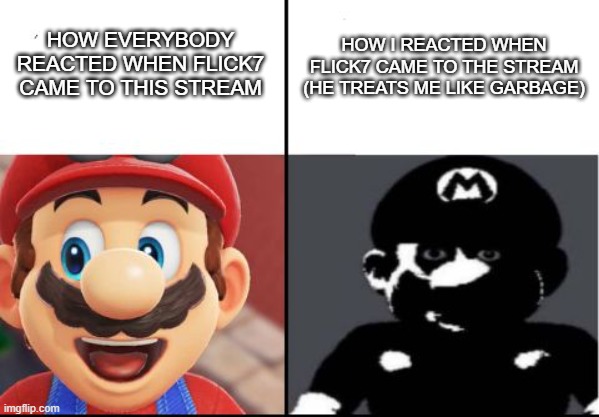 Flick7 really treats me like a pile of sh*t. He really does. IDK why. | How I reacted when Flick7 came to the stream (he treats me like garbage); How everybody reacted when Flick7 came to this stream | image tagged in happy mario vs dark mario | made w/ Imgflip meme maker