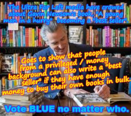 One way to write a "BEST SELLER" if ya have the money is to buy ya own books in bulk. | The Ultra Far Left media have crowed about Gavin Newsom's book, "A young man in a hurry"  becoming a "best seller". Goes to show that people from a privileged / money background can also write a "best seller" if they have enough money to buy their own books in bulk. Yarra Man; Vote BLUE no matter who. | image tagged in a young man in a hurry,ultra far left gavin newsom,democrats msnbc cnn abc cbs,fake deception,blue sky,facebook | made w/ Imgflip meme maker