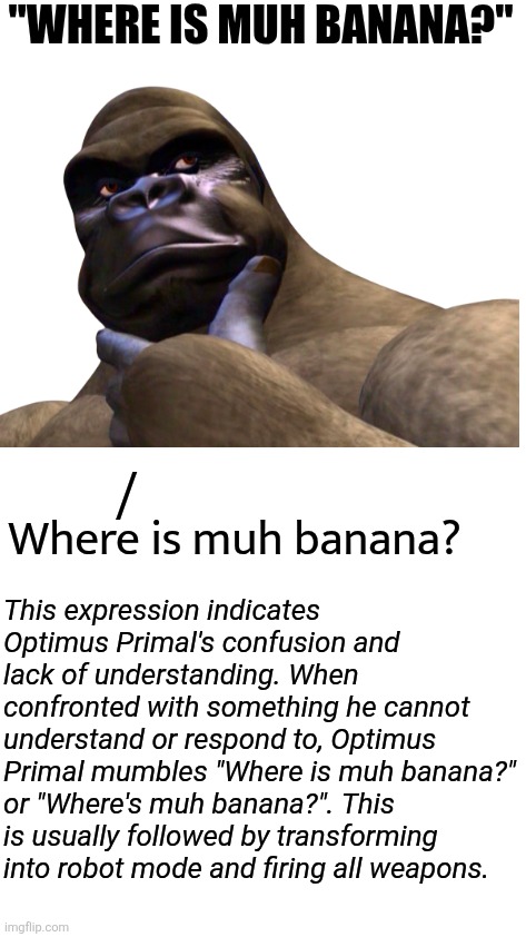"Where is muh banana?"; /; Where is muh banana? This expression indicates Optimus Primal's confusion and lack of understanding. When confronted with something he cannot understand or respond to, Optimus Primal mumbles "Where is muh banana?" or "Where's muh banana?". This is usually followed by transforming into robot mode and firing all weapons. | image tagged in optimus primal,transformers,beast wars | made w/ Imgflip meme maker