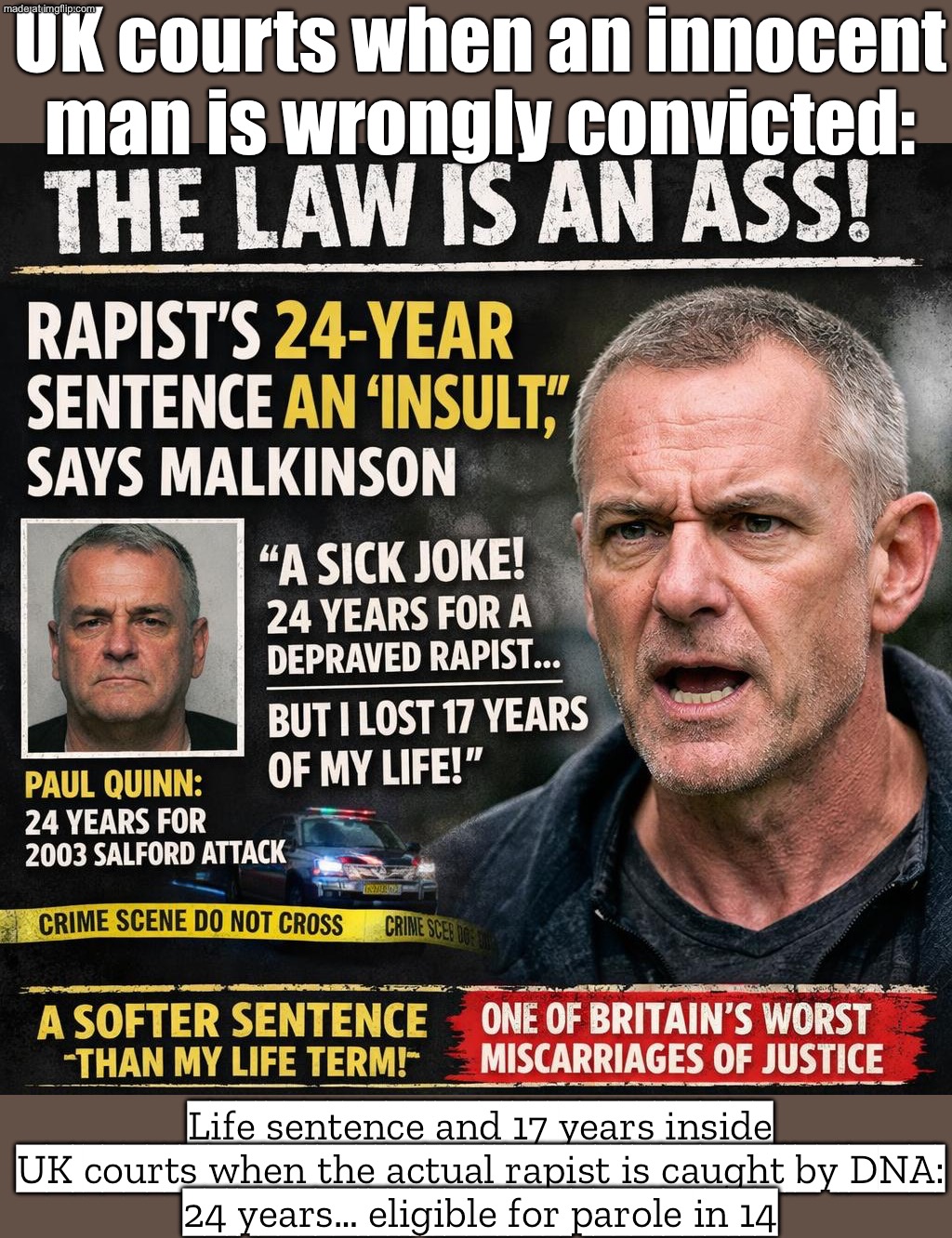 WRONGLY ID'D ANDREW MALKINSON… 17 YEARS IN PRISON; REAL RAPIST QUINN HAD DNA EVIDENCE… AND GETS A LIGHT SENTENCE | UK courts when an innocent man is wrongly convicted:; Life sentence and 17 years inside

UK courts when the actual rapist is caught by DNA:
24 years… eligible for parole in 14 | image tagged in the law is an ass,rape,united kingdom,great britain,law,politics lol | made w/ Imgflip meme maker