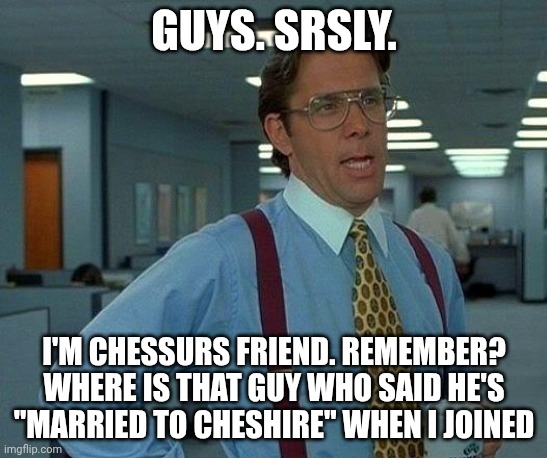 That Would Be Great | Guys. Srsly. I'm chessurs friend. Remember? Where is that guy who said he's "married to Cheshire" when I joined | image tagged in memes,that would be great | made w/ Imgflip meme maker