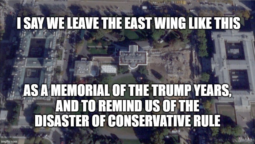 East Wing Memorial | I say we leave the East Wing like this; as a memorial of the Trump years, and to remind us of the disaster of conservative rule | image tagged in white house east wing png | made w/ Imgflip meme maker