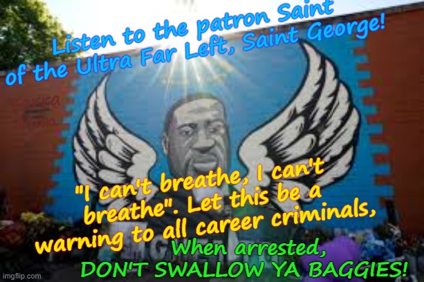 The Patron Saint of the Ultra Far Left, Saint George. | Listen to the patron Saint of the Ultra Far Left, Saint George! Yarra Man; When arrested, DON'T SWALLOW YA BAGGIES! "I can't breathe, I can't breathe". Let this be a warning to all career criminals, | image tagged in george floyd sign 1 jpg,democrats labor labour,ayatollah two tier stalin bin starmer,sloe biden albanese,msnbc cnn abc cbs | made w/ Imgflip meme maker