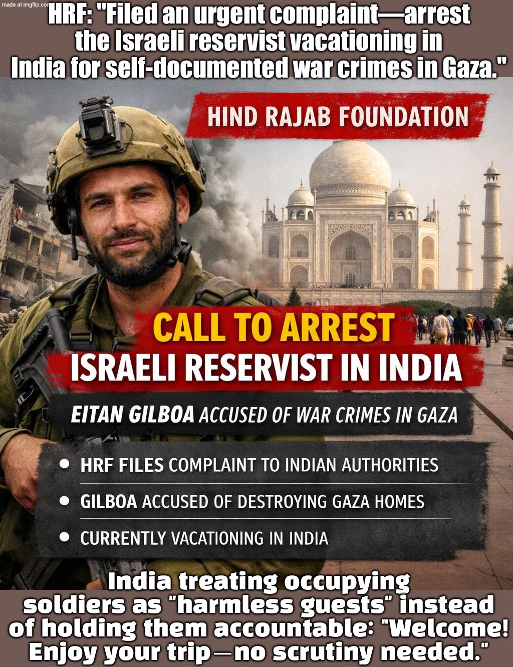 India: "Harmless guest" Hind Rajab Foundation: "Arrest him—war crimes aren’t a tourist activity" | HRF: "Filed an urgent complaint—arrest the Israeli reservist vacationing in India for self-documented war crimes in Gaza."; India treating occupying soldiers as "harmless guests" instead of holding them accountable: "Welcome! Enjoy your trip—no scrutiny needed." | image tagged in hind rajab foundation,israel,india,narendra modi,palestine,ive committed various war crimes | made w/ Imgflip meme maker